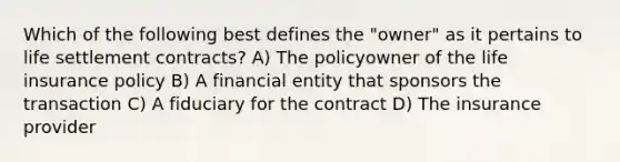 Which of the following best defines the "owner" as it pertains to life settlement contracts? A) The policyowner of the life insurance policy B) A financial entity that sponsors the transaction C) A fiduciary for the contract D) The insurance provider