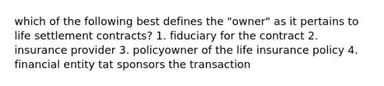 which of the following best defines the "owner" as it pertains to life settlement contracts? 1. fiduciary for the contract 2. insurance provider 3. policyowner of the life insurance policy 4. financial entity tat sponsors the transaction