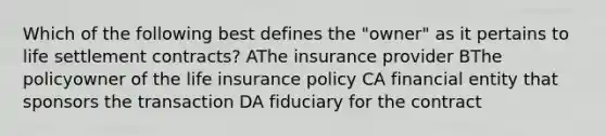 Which of the following best defines the "owner" as it pertains to life settlement contracts? AThe insurance provider BThe policyowner of the life insurance policy CA financial entity that sponsors the transaction DA fiduciary for the contract