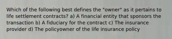 Which of the following best defines the "owner" as it pertains to life settlement contracts? a) A financial entity that sponsors the transaction b) A fiduciary for the contract c) The insurance provider d) The policyowner of the life insurance policy