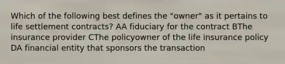 Which of the following best defines the "owner" as it pertains to life settlement contracts? AA fiduciary for the contract BThe insurance provider CThe policyowner of the life insurance policy DA financial entity that sponsors the transaction