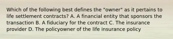 Which of the following best defines the "owner" as it pertains to life settlement contracts? A. A financial entity that sponsors the transaction B. A fiduciary for the contract C. The insurance provider D. The policyowner of the life insurance policy