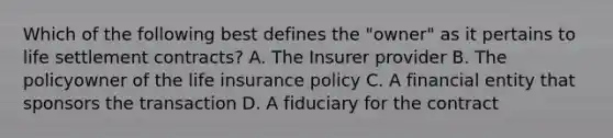 Which of the following best defines the "owner" as it pertains to life settlement contracts? A. The Insurer provider B. The policyowner of the life insurance policy C. A financial entity that sponsors the transaction D. A fiduciary for the contract