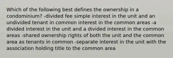 Which of the following best defines the ownership in a condominium? -divided fee simple interest in the unit and an undivided tenant in common interest in the common areas -a divided interest in the unit and a divided interest in the common areas -shared ownership rights of both the unit and the common area as tenants in common -separate interest in the unit with the association holding title to the common area