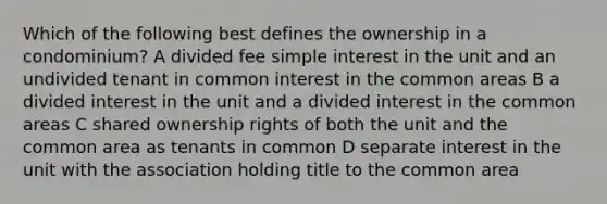 Which of the following best defines the ownership in a condominium? A divided fee simple interest in the unit and an undivided tenant in common interest in the common areas B a divided interest in the unit and a divided interest in the common areas C shared ownership rights of both the unit and the common area as tenants in common D separate interest in the unit with the association holding title to the common area