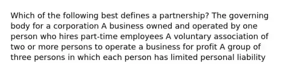 Which of the following best defines a partnership? The governing body for a corporation A business owned and operated by one person who hires part-time employees A voluntary association of two or more persons to operate a business for profit A group of three persons in which each person has limited personal liability