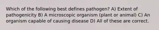 Which of the following best defines pathogen? A) Extent of pathogenicity B) A microscopic organism (plant or animal) C) An organism capable of causing disease D) All of these are correct.