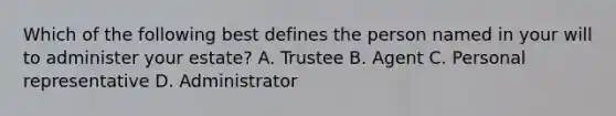 Which of the following best defines the person named in your will to administer your estate? A. Trustee B. Agent C. Personal representative D. Administrator