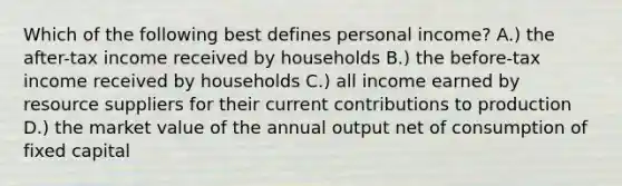 Which of the following best defines personal income? A.) the after-tax income received by households B.) the before-tax income received by households C.) all income earned by resource suppliers for their current contributions to production D.) the market value of the annual output net of consumption of fixed capital