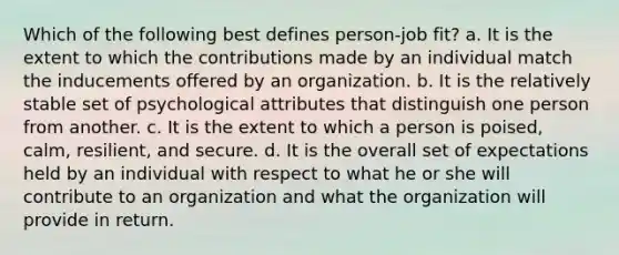 Which of the following best defines person-job fit? a. It is the extent to which the contributions made by an individual match the inducements offered by an organization. b. It is the relatively stable set of psychological attributes that distinguish one person from another. c. It is the extent to which a person is poised, calm, resilient, and secure. d. It is the overall set of expectations held by an individual with respect to what he or she will contribute to an organization and what the organization will provide in return.