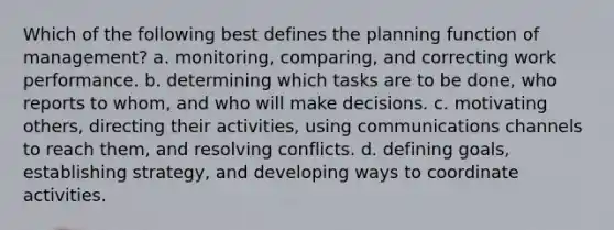 Which of the following best defines the planning function of management? a. monitoring, comparing, and correcting work performance. b. determining which tasks are to be done, who reports to whom, and who will make decisions. c. motivating others, directing their activities, using communications channels to reach them, and resolving conflicts. d. defining goals, establishing strategy, and developing ways to coordinate activities.