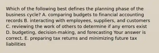 Which of the following best defines the planning phase of the business​ cycle? A. comparing budgets to financial accounting records B. interacting with​ employees, suppliers, and customers C. reviewing the work of others to determine if any errors exist D. budgeting, decision-making, and forecasting Your answer is correct. E. preparing tax returns and minimizing future tax liabilities