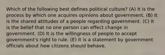 Which of the following best defines political culture? (A) It is the process by which one acquires opinions about government. (B) It is the shared attitudes of a people regarding government. (C) It is the belief that no one person can effect change in government. (D) It is the willingness of people to accept government's right to rule. (E) It is a statement by government officials about how citizens should behave.