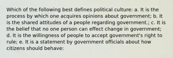 Which of the following best defines political culture: a. It is the process by which one acquires opinions about government; b. It is the shared attitudes of a people regarding government.; c. It is the belief that no one person can effect change in government; d. It is the willingness of people to accept government's right to rule; e. It is a statement by government officials about how citizens should behave: