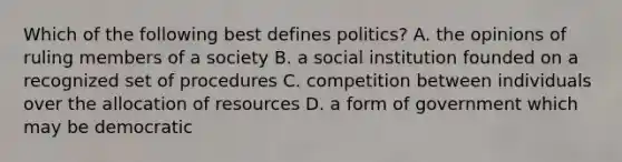 Which of the following best defines politics? A. the opinions of ruling members of a society B. a social institution founded on a recognized set of procedures C. competition between individuals over the allocation of resources D. a form of government which may be democratic