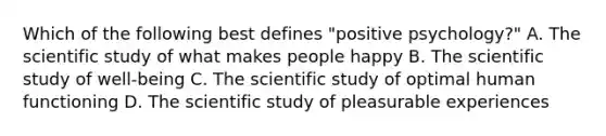 Which of the following best defines "positive psychology?" A. The scientific study of what makes people happy B. The scientific study of well-being C. The scientific study of optimal human functioning D. The scientific study of pleasurable experiences