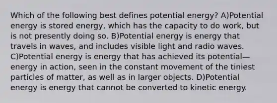 Which of the following best defines potential energy? A)Potential energy is stored energy, which has the capacity to do work, but is not presently doing so. B)Potential energy is energy that travels in waves, and includes visible light and radio waves. C)Potential energy is energy that has achieved its potential—energy in action, seen in the constant movement of the tiniest particles of matter, as well as in larger objects. D)Potential energy is energy that cannot be converted to kinetic energy.