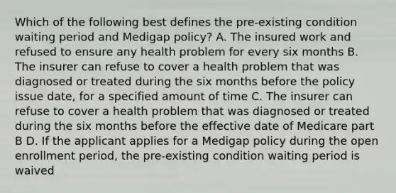 Which of the following best defines the pre-existing condition waiting period and Medigap policy? A. The insured work and refused to ensure any health problem for every six months B. The insurer can refuse to cover a health problem that was diagnosed or treated during the six months before the policy issue date, for a specified amount of time C. The insurer can refuse to cover a health problem that was diagnosed or treated during the six months before the effective date of Medicare part B D. If the applicant applies for a Medigap policy during the open enrollment period, the pre-existing condition waiting period is waived