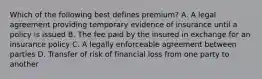 Which of the following best defines premium? A. A legal agreement providing temporary evidence of insurance until a policy is issued B. The fee paid by the insured in exchange for an insurance policy C. A legally enforceable agreement between parties D. Transfer of risk of financial loss from one party to another