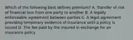 Which of the following best defines premium? A. Transfer of risk of financial loss from one party to another B. A legally enforceable agreement between parties C. A legal agreement providing temporary evidence of insurance until a policy is issued D. The fee paid by the insured in exchange for an insurance policy