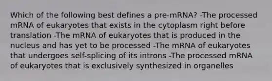 Which of the following best defines a pre-mRNA? -The processed mRNA of eukaryotes that exists in the cytoplasm right before translation -The mRNA of eukaryotes that is produced in the nucleus and has yet to be processed -The mRNA of eukaryotes that undergoes self-splicing of its introns -The processed mRNA of eukaryotes that is exclusively synthesized in organelles