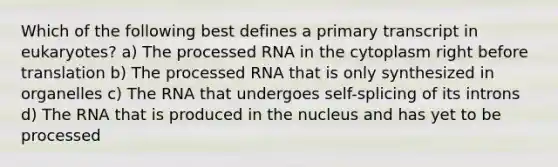 Which of the following best defines a primary transcript in eukaryotes? a) The processed RNA in the cytoplasm right before translation b) The processed RNA that is only synthesized in organelles c) The RNA that undergoes self-splicing of its introns d) The RNA that is produced in the nucleus and has yet to be processed