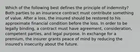 Which of the following best defines the principle of indemnity? Both parties to an insurance contract must contribute something of value. After a loss, the insured should be restored to his approximate financial condition before the loss. In order to be legally binding, a contract must have agreement, consideration, competent parties, and legal purpose. In exchange for a premium, the insurer grants peace of mind by reducing the insured's insecurity about the future.