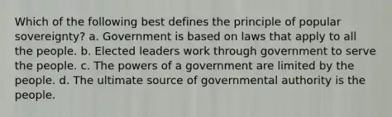 Which of the following best defines the principle of popular sovereignty? a. Government is based on laws that apply to all the people. b. Elected leaders work through government to serve the people. c. The <a href='https://www.questionai.com/knowledge/kKSx9oT84t-powers-of' class='anchor-knowledge'>powers of</a> a government are limited by the people. d. The ultimate source of governmental authority is the people.