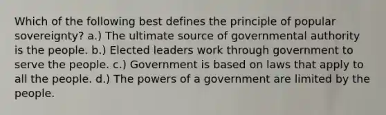 Which of the following best defines the principle of popular sovereignty? a.) The ultimate source of governmental authority is the people. b.) Elected leaders work through government to serve the people. c.) Government is based on laws that apply to all the people. d.) The <a href='https://www.questionai.com/knowledge/kKSx9oT84t-powers-of' class='anchor-knowledge'>powers of</a> a government are limited by the people.