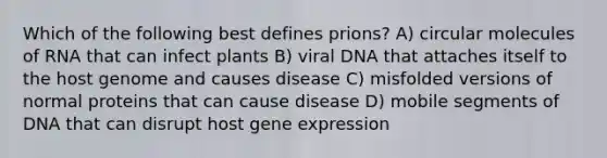 Which of the following best defines prions? A) circular molecules of RNA that can infect plants B) viral DNA that attaches itself to the host genome and causes disease C) misfolded versions of normal proteins that can cause disease D) mobile segments of DNA that can disrupt host gene expression