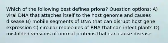 Which of the following best defines prions? Question options: A) viral DNA that attaches itself to the host genome and causes disease B) mobile segments of DNA that can disrupt host gene expression C) circular molecules of RNA that can infect plants D) misfolded versions of normal proteins that can cause disease