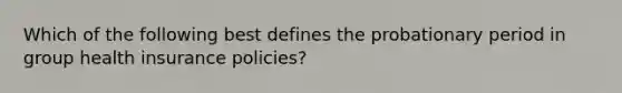 Which of the following best defines the probationary period in group health insurance policies?