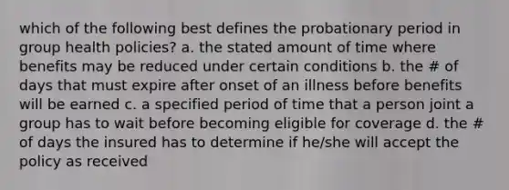 which of the following best defines the probationary period in group health policies? a. the stated amount of time where benefits may be reduced under certain conditions b. the # of days that must expire after onset of an illness before benefits will be earned c. a specified period of time that a person joint a group has to wait before becoming eligible for coverage d. the # of days the insured has to determine if he/she will accept the policy as received