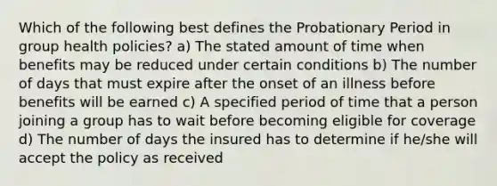 Which of the following best defines the Probationary Period in group health policies? a) The stated amount of time when benefits may be reduced under certain conditions b) The number of days that must expire after the onset of an illness before benefits will be earned c) A specified period of time that a person joining a group has to wait before becoming eligible for coverage d) The number of days the insured has to determine if he/she will accept the policy as received