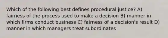 Which of the following best defines procedural justice? A) fairness of the process used to make a decision B) manner in which firms conduct business C) fairness of a decision's result D) manner in which managers treat subordinates