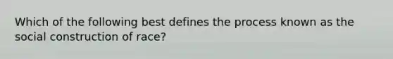 Which of the following best defines the process known as the social construction of race?