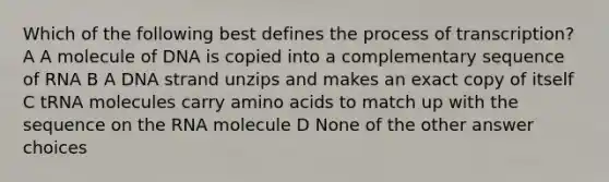 Which of the following best defines the process of transcription? A A molecule of DNA is copied into a complementary sequence of RNA B A DNA strand unzips and makes an exact copy of itself C tRNA molecules carry <a href='https://www.questionai.com/knowledge/k9gb720LCl-amino-acids' class='anchor-knowledge'>amino acids</a> to match up with the sequence on the RNA molecule D None of the other answer choices