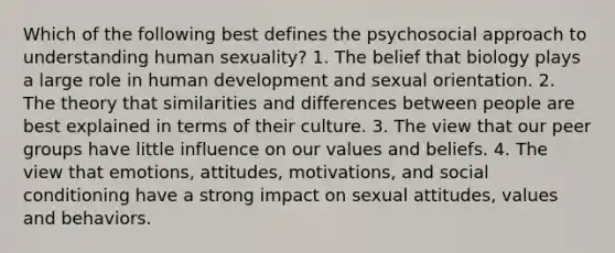 Which of the following best defines the psychosocial approach to understanding human sexuality?​ 1. The belief that biology plays a large role in human development and sexual orientation.​​ 2. The theory that similarities and differences between people are best explained in terms of their culture.​ 3. The view that our peer groups have little influence on our values and beliefs.​ 4. The view that emotions, attitudes, motivations, and social conditioning have a strong impact on sexual attitudes, values and behaviors.