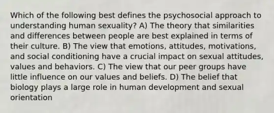 Which of the following best defines the psychosocial approach to understanding human sexuality? A) The theory that similarities and differences between people are best explained in terms of their culture. B) The view that emotions, attitudes, motivations, and social conditioning have a crucial impact on sexual attitudes, values and behaviors. C) The view that our peer groups have little influence on our values and beliefs. D) The belief that biology plays a large role in human development and sexual orientation