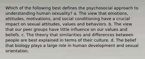 Which of the following best defines the psychosocial approach to understanding human sexuality? a. The view that emotions, attitudes, motivations, and social conditioning have a crucial impact on sexual attitudes, values and behaviors. b. The view that our peer groups have little influence on our values and beliefs. c. The theory that similarities and differences between people are best explained in terms of their culture. d. The belief that biology plays a large role in human development and sexual orientation.