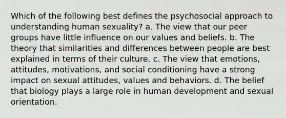 Which of the following best defines the psychosocial approach to understanding human sexuality? a. The view that our peer groups have little influence on our values and beliefs. b. The theory that similarities and differences between people are best explained in terms of their culture. c. The view that emotions, attitudes, motivations, and social conditioning have a strong impact on sexual attitudes, values and behaviors. d. The belief that biology plays a large role in human development and sexual orientation.