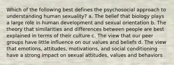 Which of the following best defines the psychosocial approach to understanding human sexuality? a. The belief that biology plays a large role in human development and sexual orientation b. The theory that similarities and differences between people are best explained in terms of their culture c. The view that our peer groups have little influence on our values and beliefs d. The view that emotions, attitudes, motivations, and social conditioning have a strong impact on sexual attitudes, values and behaviors