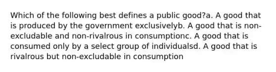 Which of the following best defines a public good?a. A good that is produced by the government exclusivelyb. A good that is non-excludable and non-rivalrous in consumptionc. A good that is consumed only by a select group of individualsd. A good that is rivalrous but non-excludable in consumption