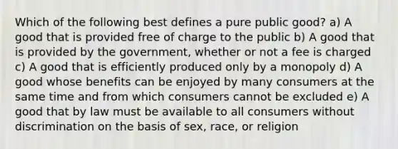 Which of the following best defines a pure public good? a) A good that is provided free of charge to the public b) A good that is provided by the government, whether or not a fee is charged c) A good that is efficiently produced only by a monopoly d) A good whose benefits can be enjoyed by many consumers at the same time and from which consumers cannot be excluded e) A good that by law must be available to all consumers without discrimination on the basis of sex, race, or religion