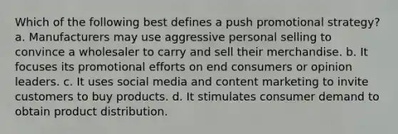 Which of the following best defines a push promotional strategy? a. Manufacturers may use aggressive personal selling to convince a wholesaler to carry and sell their merchandise. b. It focuses its promotional efforts on end consumers or opinion leaders. c. It uses social media and content marketing to invite customers to buy products. d. It stimulates consumer demand to obtain product distribution.