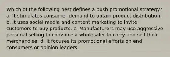 Which of the following best defines a push promotional strategy? a. It stimulates consumer demand to obtain product distribution. b. It uses social media and content marketing to invite customers to buy products. c. Manufacturers may use aggressive personal selling to convince a wholesaler to carry and sell their merchandise. d. It focuses its promotional efforts on end consumers or opinion leaders.