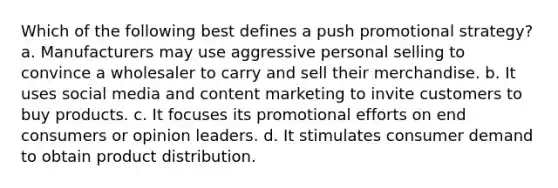 Which of the following best defines a push promotional strategy? a. Manufacturers may use aggressive personal selling to convince a wholesaler to carry and sell their merchandise. b. It uses social media and content marketing to invite customers to buy products. c. It focuses its promotional efforts on end consumers or opinion leaders. d. It stimulates consumer demand to obtain product distribution.