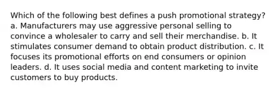 Which of the following best defines a push promotional strategy? a. Manufacturers may use aggressive personal selling to convince a wholesaler to carry and sell their merchandise. b. It stimulates consumer demand to obtain product distribution. c. It focuses its promotional efforts on end consumers or opinion leaders. d. It uses social media and content marketing to invite customers to buy products.