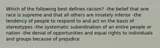 Which of the following best defines racism? -the belief that one race is supreme and that all others are innately inferior -the tendency of people to respond to and act on the basis of stereotypes -the systematic subordination of an entire people or nation -the denial of opportunities and equal rights to individuals and groups because of prejudice