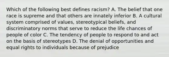 Which of the following best defines racism? A. The belief that one race is supreme and that others are innately inferior B. A cultural system comprised of values, stereotypical beliefs, and discriminatory norms that serve to reduce the life chances of people of color C. The tendency of people to respond to and act on the basis of stereotypes D. The denial of opportunities and equal rights to individuals because of prejudice